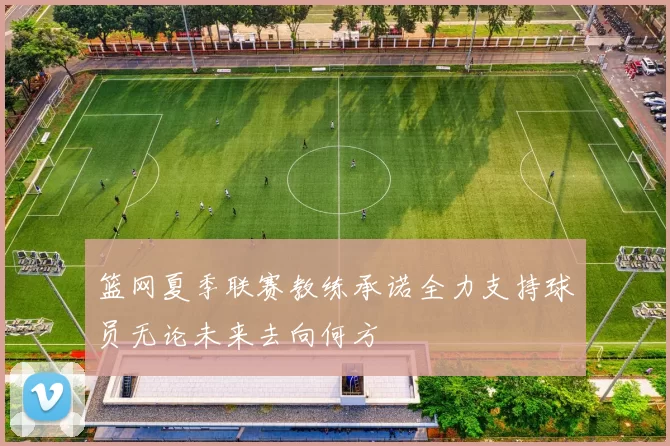 篮网夏季联赛教练承诺全力支持球员无论未来去向何方