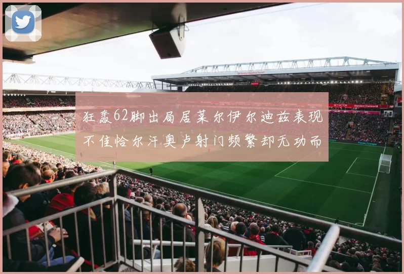 狂轰62脚出局居莱尔伊尔迪兹表现不佳恰尔汗奥卢射门频繁却无功而返