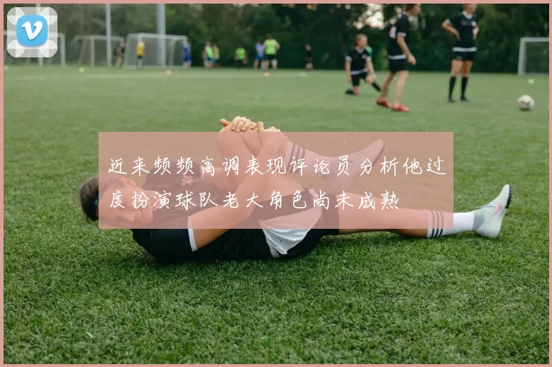 近来频频高调表现评论员分析他过度扮演球队老大角色尚未成熟