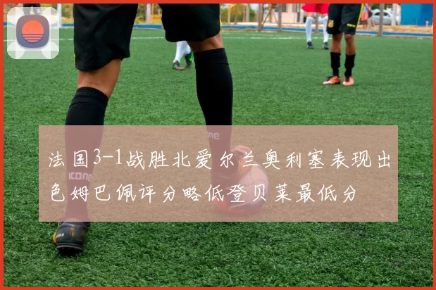 法国3-1战胜北爱尔兰奥利塞表现出色姆巴佩评分略低登贝莱最低分