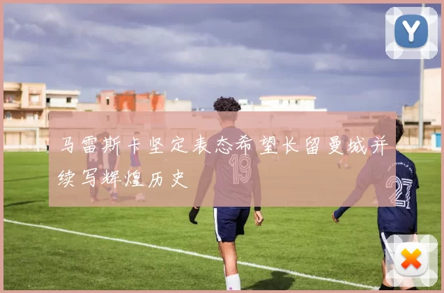 马雷斯卡坚定表态希望长留曼城并续写辉煌历史